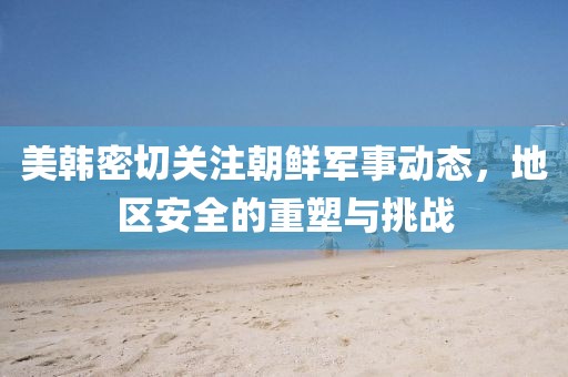 美韩密切关注朝鲜军事动态，地区安全的重塑与挑战