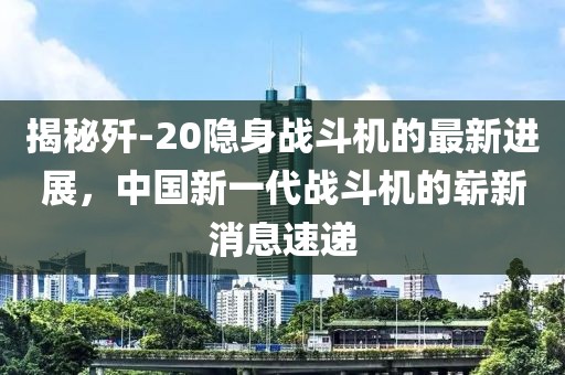 揭秘歼-20隐身战斗机的最新进展，中国新一代战斗机的崭新消息速递
