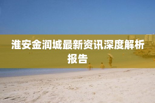 淮安金润城最新资讯深度解析报告