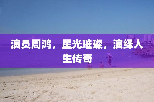 演员周鸿，星光璀璨，演绎人生传奇