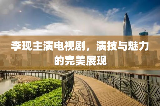 李现主演电视剧，演技与魅力的完美展现