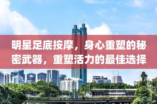 明星足底按摩，身心重塑的秘密武器，重塑活力的最佳选择