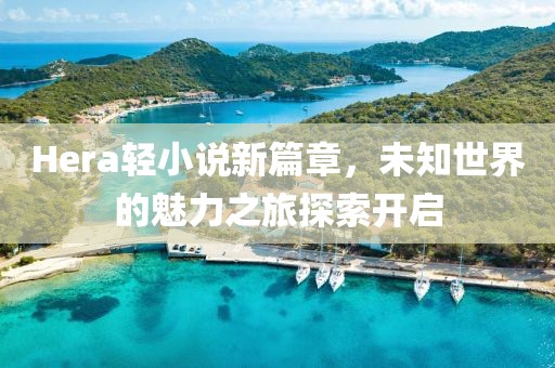 Hera轻小说新篇章，未知世界的魅力之旅探索开启
