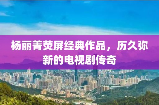 杨丽菁荧屏经典作品，历久弥新的电视剧传奇