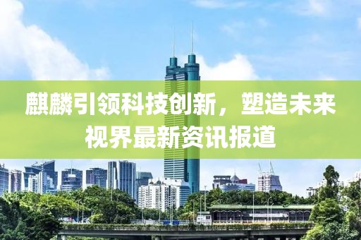 麒麟引领科技创新，塑造未来视界最新资讯报道