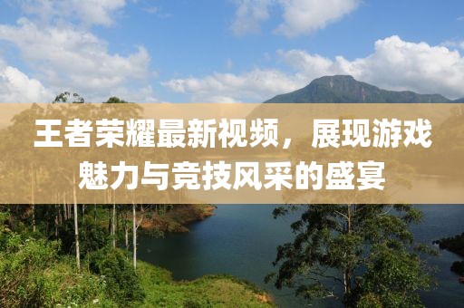 王者荣耀最新视频，展现游戏魅力与竞技风采的盛宴
