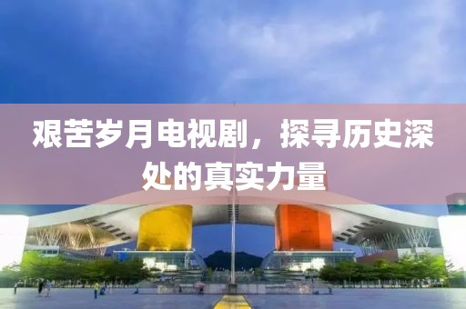 艰苦岁月电视剧，探寻历史深处的真实力量