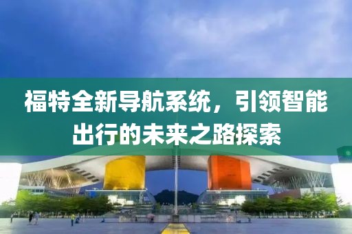 福特全新导航系统，引领智能出行的未来之路探索