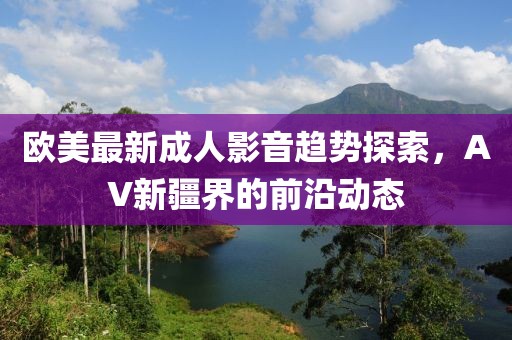 欧美最新成人影音趋势探索，AV新疆界的前沿动态