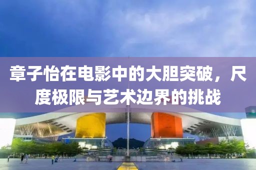 章子怡在电影中的大胆突破，尺度极限与艺术边界的挑战