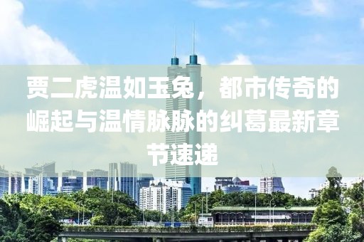贾二虎温如玉兔，都市传奇的崛起与温情脉脉的纠葛最新章节速递