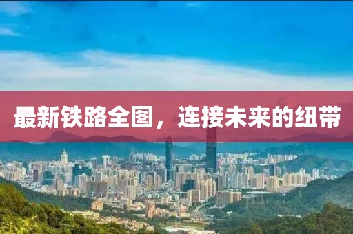 最新铁路全图，连接未来的纽带