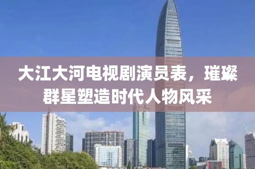 大江大河电视剧演员表，璀璨群星塑造时代人物风采