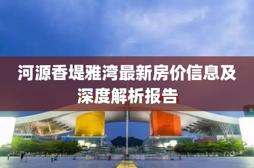 河源香堤雅湾最新房价信息及深度解析报告