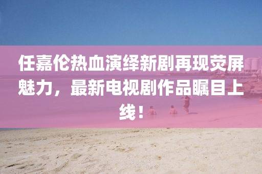 任嘉伦热血演绎新剧再现荧屏魅力，最新电视剧作品瞩目上线！