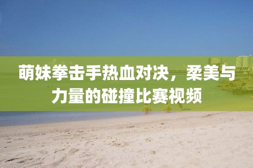 萌妹拳击手热血对决，柔美与力量的碰撞比赛视频