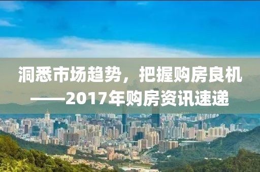 洞悉市场趋势，把握购房良机——2017年购房资讯速递