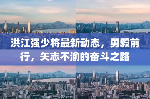 洪江强少将最新动态，勇毅前行，矢志不渝的奋斗之路