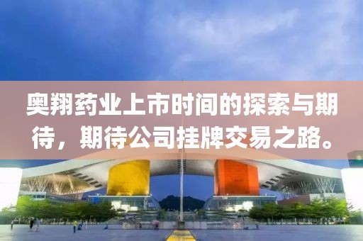 奥翔药业上市时间的探索与期待，期待公司挂牌交易之路。