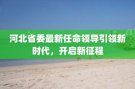 河北省委最新任命领导引领新时代，开启新征程