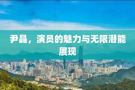 尹晶，演员的魅力与无限潜能展现