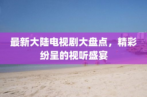 最新大陆电视剧大盘点，精彩纷呈的视听盛宴