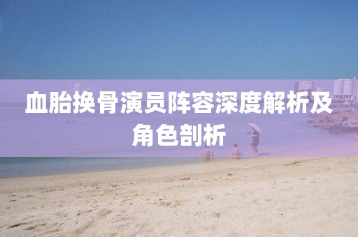 血胎换骨演员阵容深度解析及角色剖析