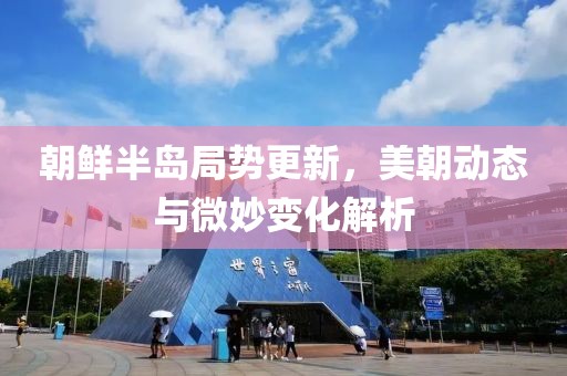 朝鲜半岛局势更新，美朝动态与微妙变化解析