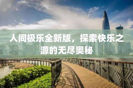 人间极乐全新版，探索快乐之源的无尽奥秘