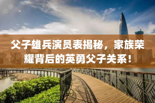 父子雄兵演员表揭秘，家族荣耀背后的英勇父子关系！