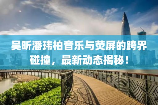 吴昕潘玮柏音乐与荧屏的跨界碰撞，最新动态揭秘！