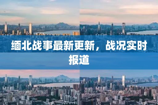 缅北战事最新更新，战况实时报道