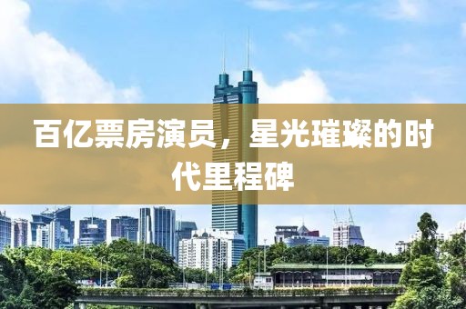 百亿票房演员，星光璀璨的时代里程碑