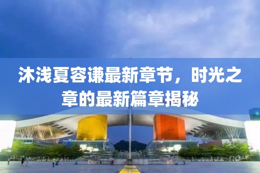 沐浅夏容谦最新章节，时光之章的最新篇章揭秘