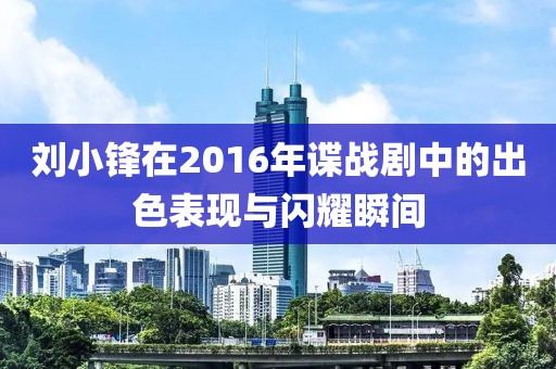刘小锋在2016年谍战剧中的出色表现与闪耀瞬间