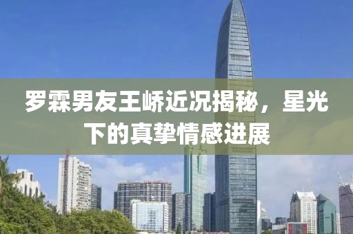 罗霖男友王峤近况揭秘，星光下的真挚情感进展