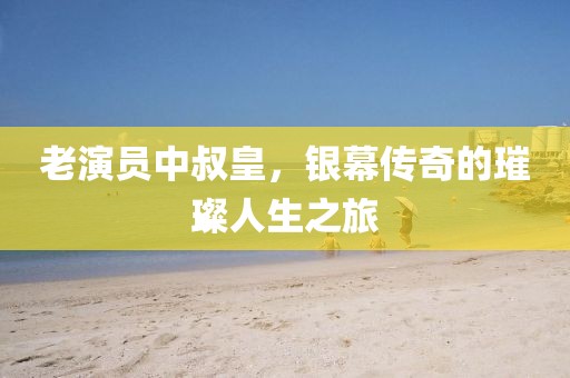 老演员中叔皇，银幕传奇的璀璨人生之旅