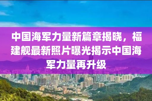 中国海军力量新篇章揭晓，福建舰最新照片曝光揭示中国海军力量再升级