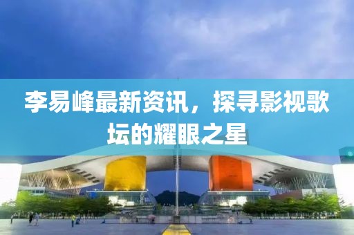 李易峰最新资讯，探寻影视歌坛的耀眼之星