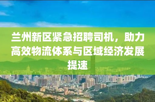 兰州新区紧急招聘司机，助力高效物流体系与区域经济发展提速