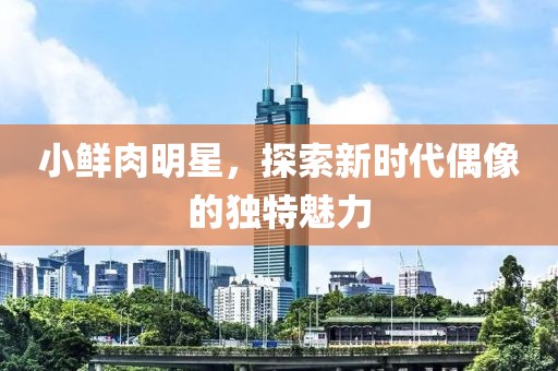 小鲜肉明星，探索新时代偶像的独特魅力