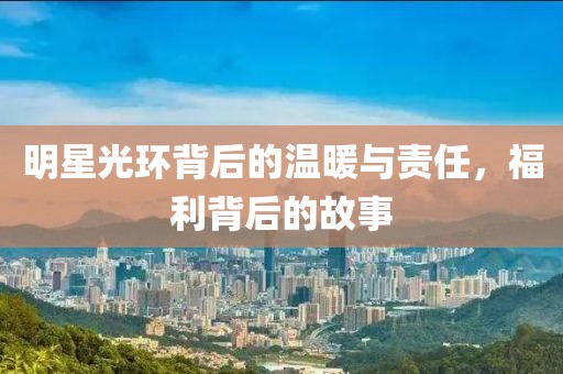 明星光环背后的温暖与责任，福利背后的故事