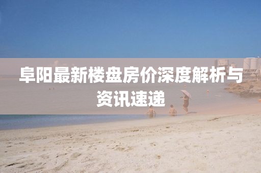 阜阳最新楼盘房价深度解析与资讯速递