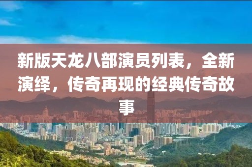 新版天龙八部演员列表，全新演绎，传奇再现的经典传奇故事