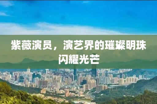 紫薇演员，演艺界的璀璨明珠闪耀光芒