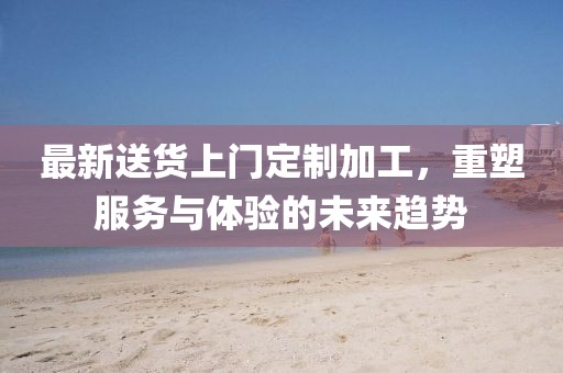最新送货上门定制加工，重塑服务与体验的未来趋势