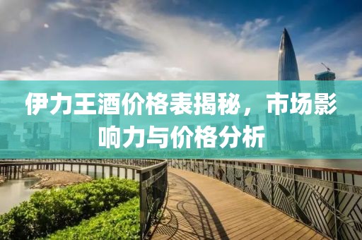 伊力王酒价格表揭秘，市场影响力与价格分析