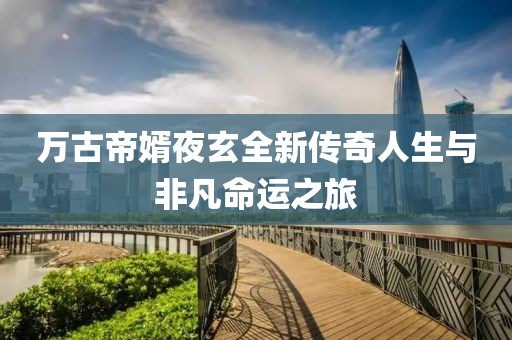 万古帝婿夜玄全新传奇人生与非凡命运之旅