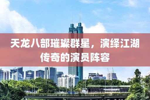 天龙八部璀璨群星，演绎江湖传奇的演员阵容