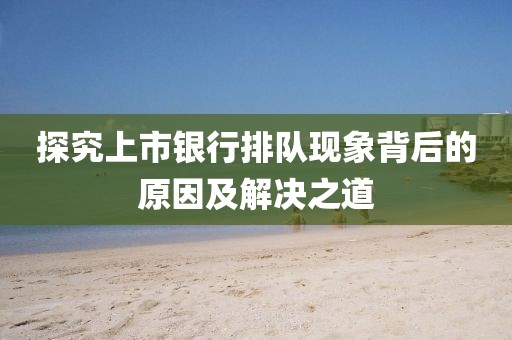 探究上市银行排队现象背后的原因及解决之道